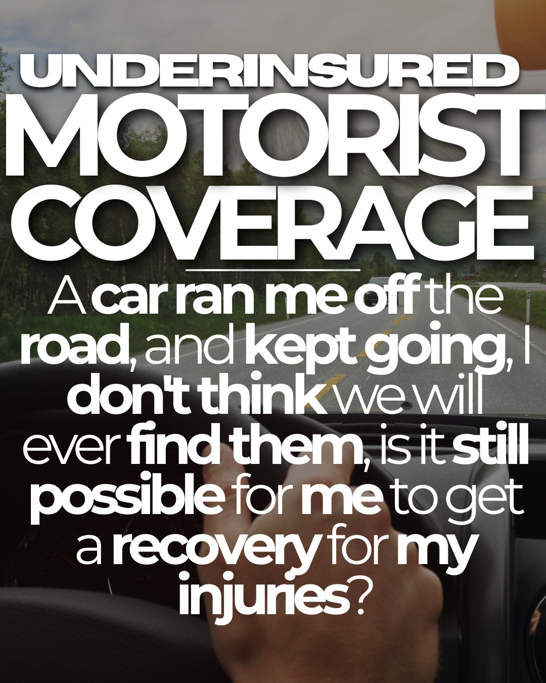 UNDERINSURED MOTORIST COVERAGE: A car ran me off the road, and kept going, I don't think we will ever find them, is it still possible for me to get a recovery for my injuries