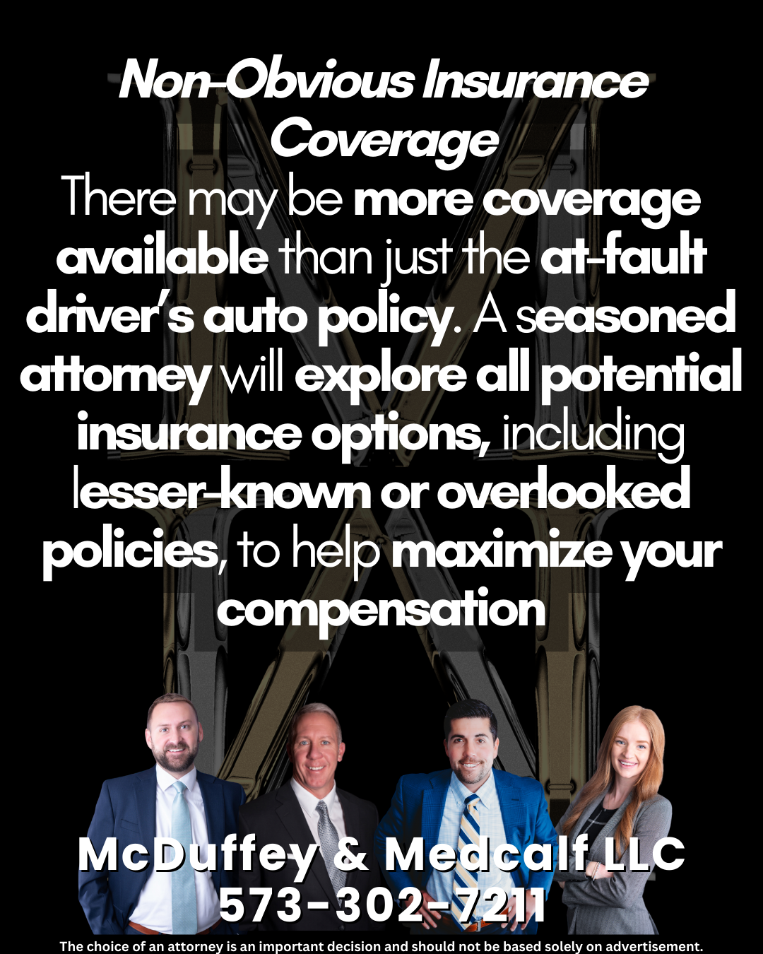 Non-Obvious Insurance Coverage There may be more coverage available than just the at-fault driver’s auto policy. A seasoned attorney will explore all potential insurance options, including lesser-known or overlooked policies, to help maximize your compensation
