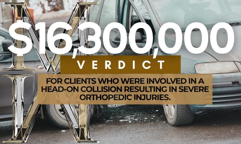 $16,300,000 Verdict for clients who were involved in a head-on collision resulting in severe orthopedic injuries.