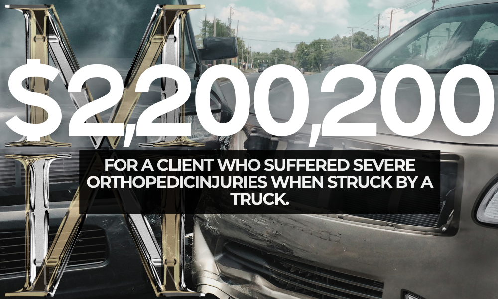 $2,200,000 FOR A Client who suffered severe orthopedicinjuries when struck by a truck. personal injury law