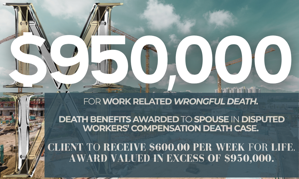 $950,000 for work related wrongful death. Death benefits awarded to spouse in disputed workers’ compensation death case. Client to receive $600.00 per week for life. Award valued in excess of $950,000.